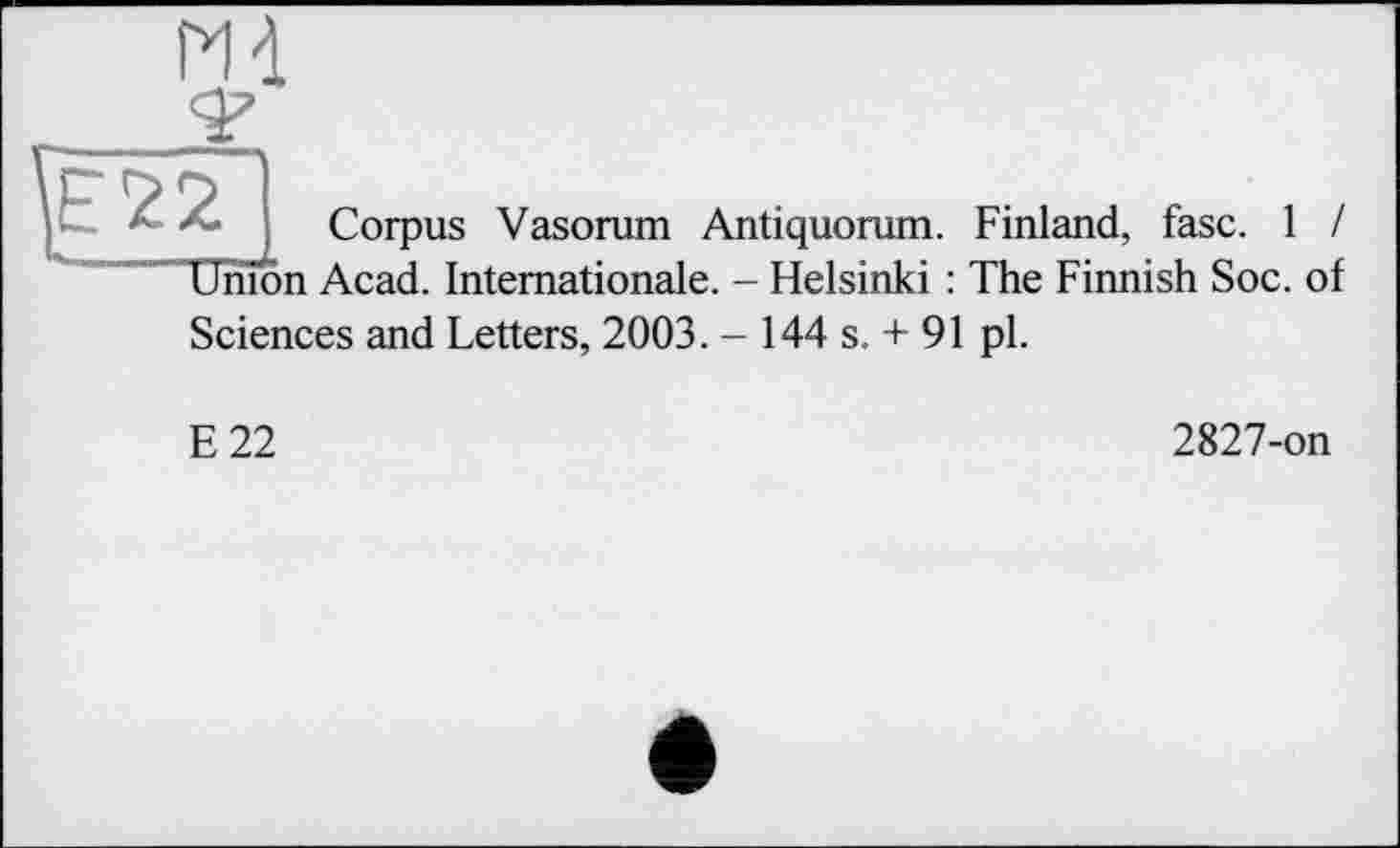 ﻿Corpus Vasorum Antiquorum. Finland, fasc. 1 /
Union Acad. Internationale. - Helsinki : The Finnish Soc. of
Sciences and Letters, 2003. - 144 s. + 91 pl.
E22
2827-on